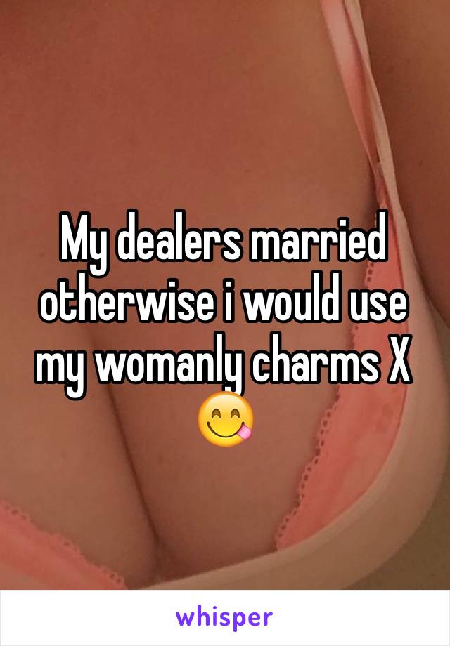 My dealers married otherwise i would use my womanly charms X 😋