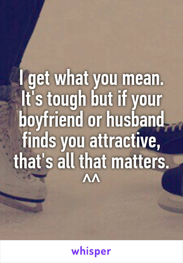 I get what you mean. It's tough but if your boyfriend or husband finds you attractive, that's all that matters. ^^