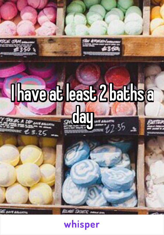 I have at least 2 baths a day
