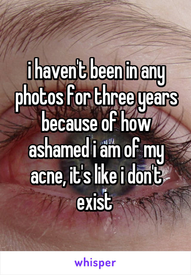 i haven't been in any photos for three years because of how ashamed i am of my acne, it's like i don't exist 