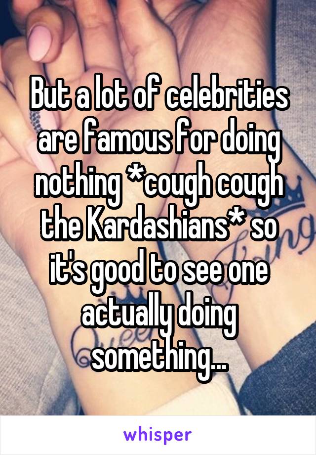 But a lot of celebrities are famous for doing nothing *cough cough the Kardashians* so it's good to see one actually doing something...