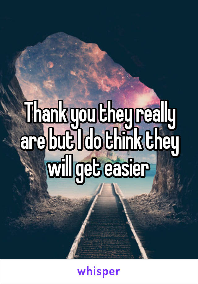 Thank you they really are but I do think they will get easier 