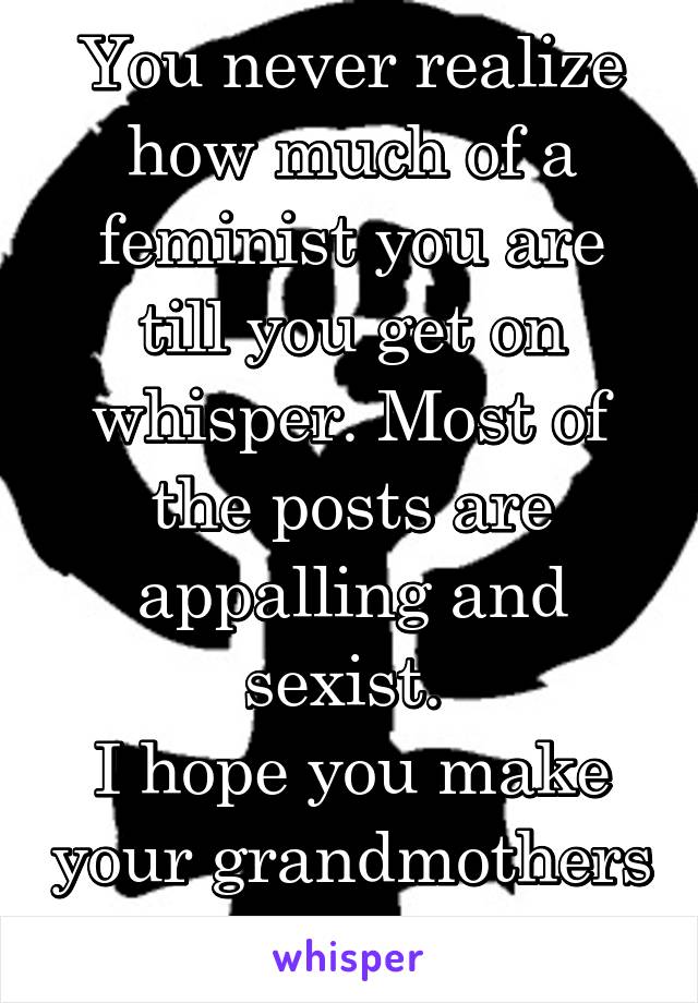 You never realize how much of a feminist you are till you get on whisper. Most of the posts are appalling and sexist. 
I hope you make your grandmothers proud. 