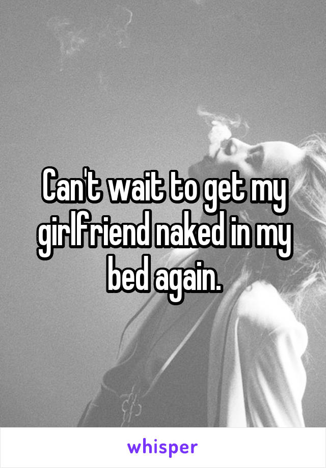 Can't wait to get my girlfriend naked in my bed again.