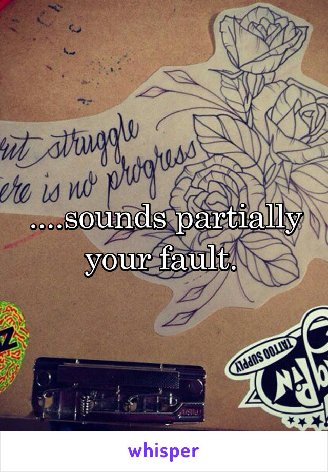 ....sounds partially your fault. 