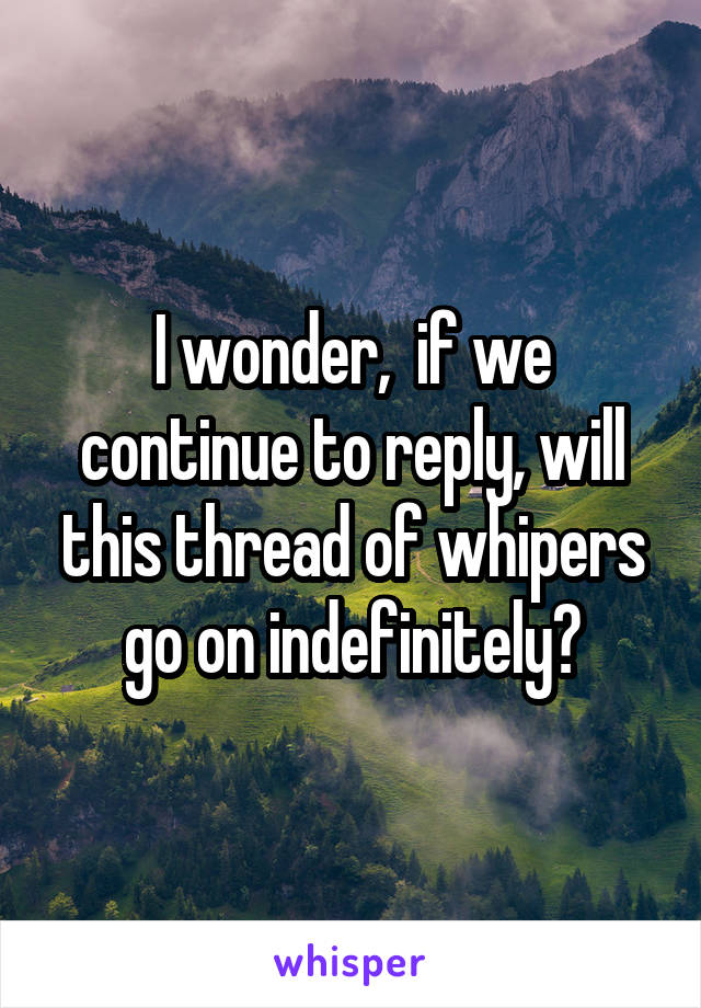 I wonder,  if we continue to reply, will this thread of whipers go on indefinitely?