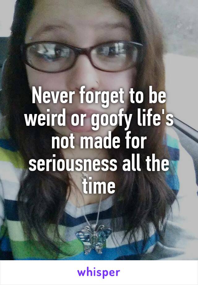 Never forget to be weird or goofy life's not made for seriousness all the time