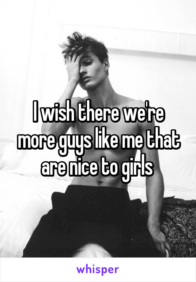 I wish there we're more guys like me that are nice to girls 