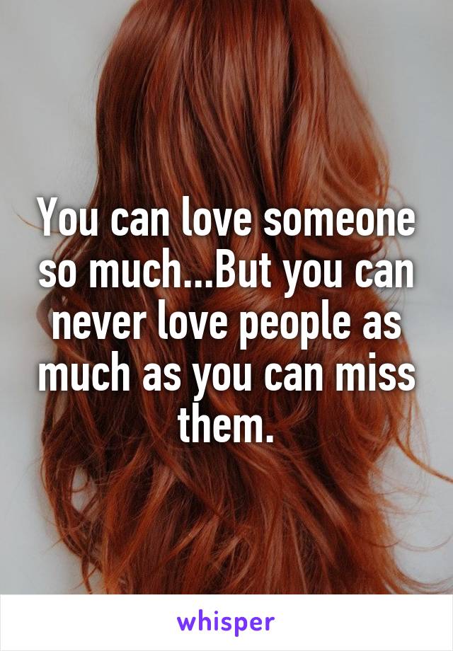 You can love someone so much...But you can never love people as much as you can miss them.