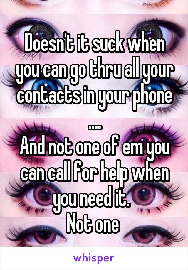 Doesn't it suck when you can go thru all your contacts in your phone ....
And not one of em you can call for help when you need it.  
Not one 