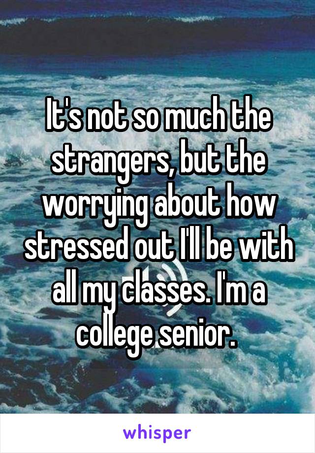 It's not so much the strangers, but the worrying about how stressed out I'll be with all my classes. I'm a college senior. 