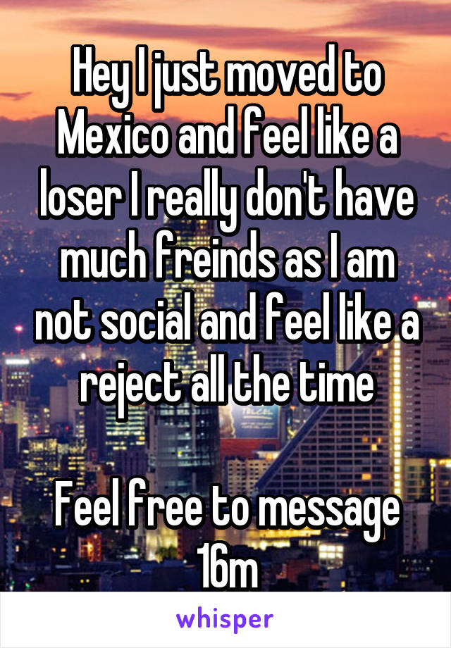 Hey I just moved to Mexico and feel like a loser I really don't have much freinds as I am not social and feel like a reject all the time

Feel free to message 16m