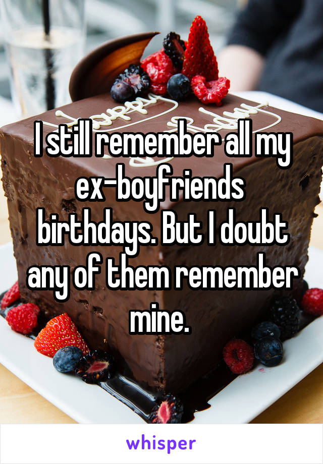 I still remember all my ex-boyfriends  birthdays. But I doubt any of them remember mine. 