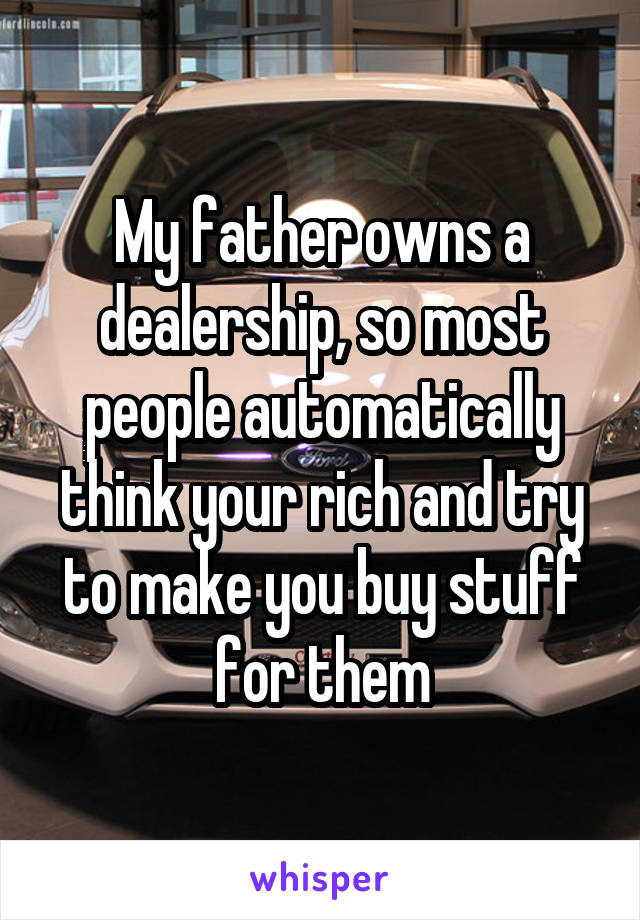 My father owns a dealership, so most people automatically think your rich and try to make you buy stuff for them