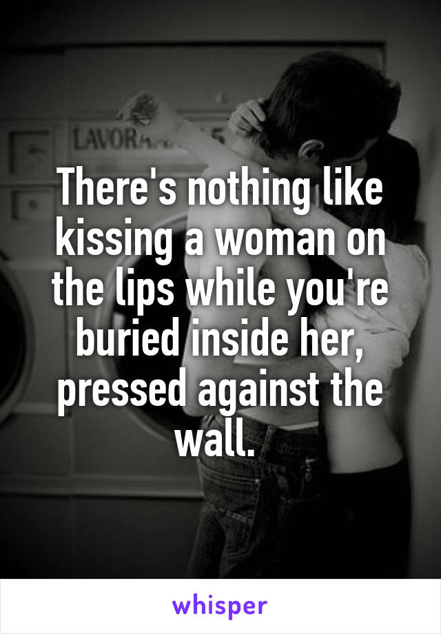 There's nothing like kissing a woman on the lips while you're buried inside her, pressed against the wall. 