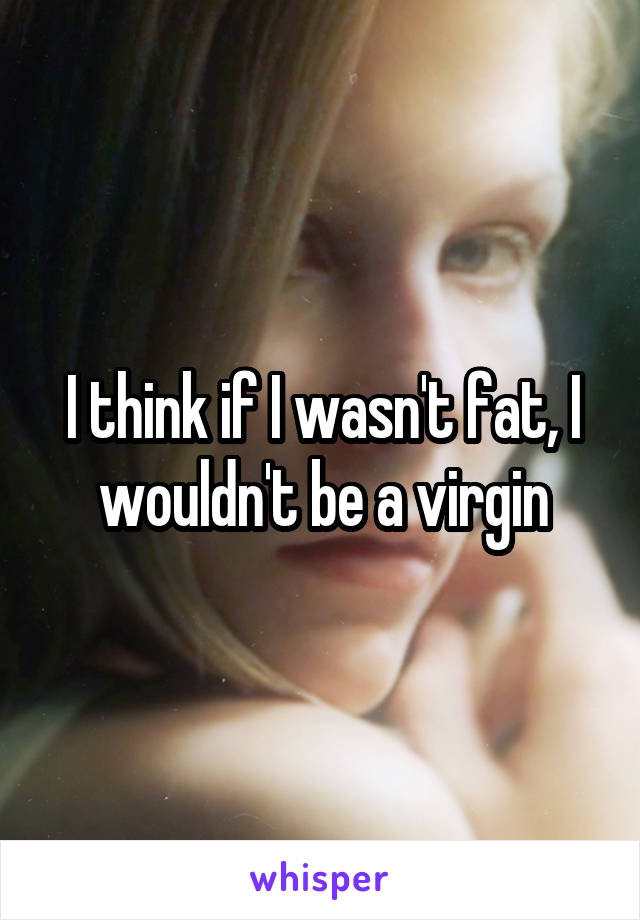 I think if I wasn't fat, I wouldn't be a virgin