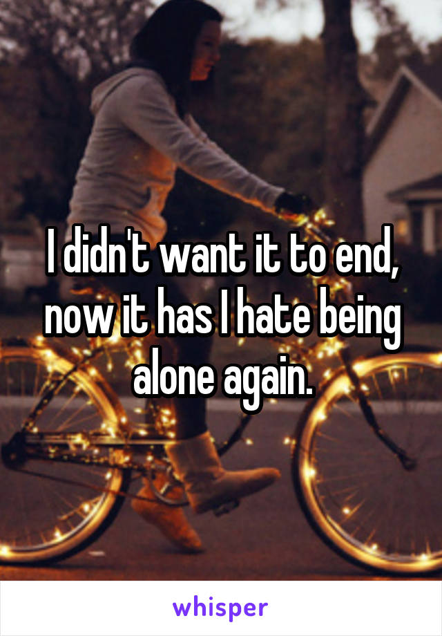 I didn't want it to end, now it has I hate being alone again.