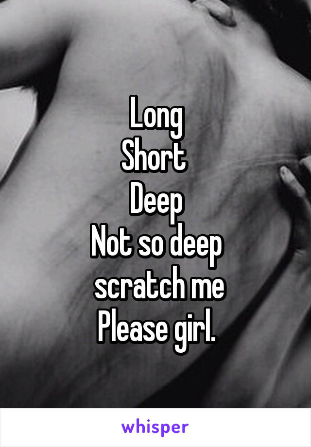 Long
Short 
Deep
Not so deep
 scratch me
Please girl.