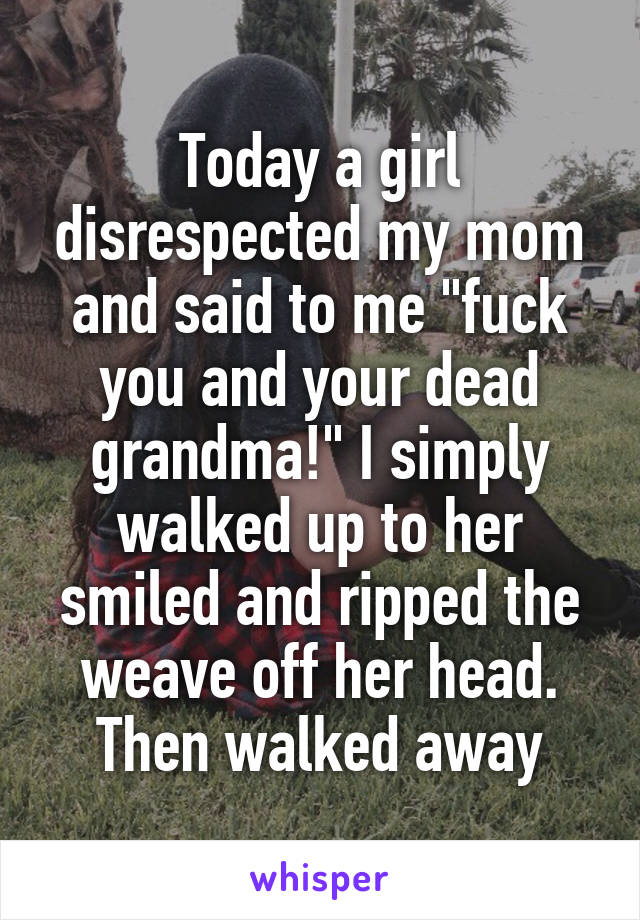 Today a girl disrespected my mom and said to me "fuck you and your dead grandma!" I simply walked up to her smiled and ripped the weave off her head. Then walked away