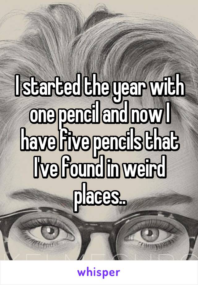 I started the year with one pencil and now I have five pencils that I've found in weird places..