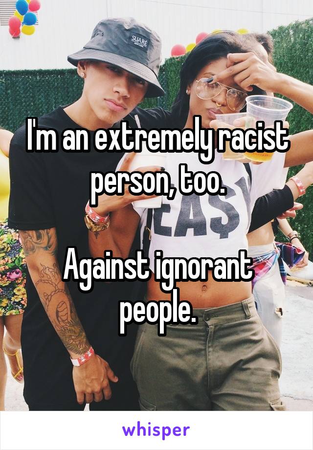 I'm an extremely racist person, too.

Against ignorant people.