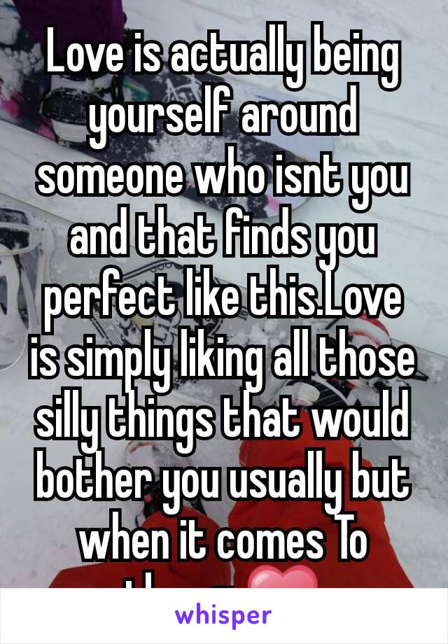 Love is actually being yourself around someone who isnt you and that finds you perfect like this.Love is simply liking all those silly things that would bother you usually but when it comes To them= ❤