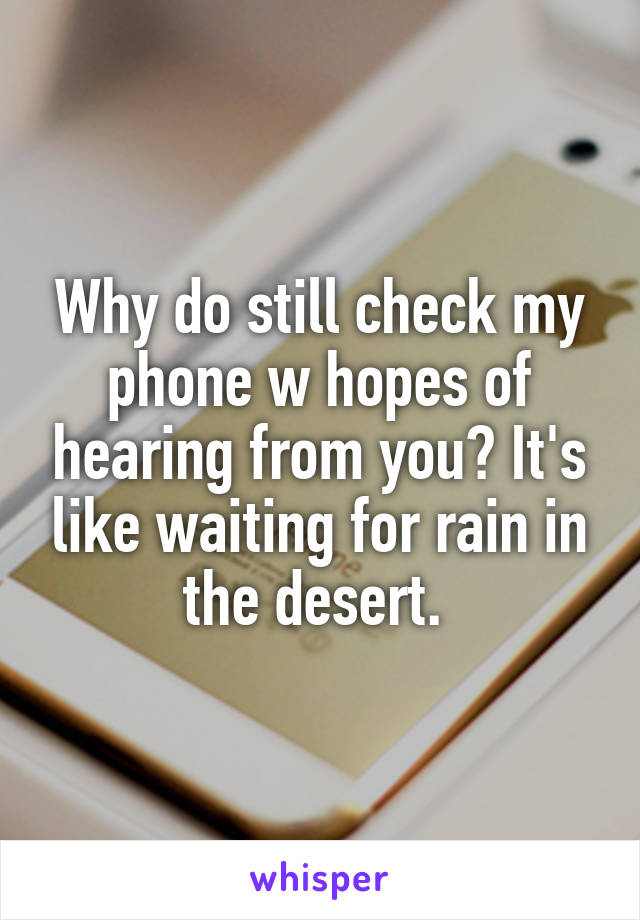 Why do still check my phone w hopes of hearing from you? It's like waiting for rain in the desert. 