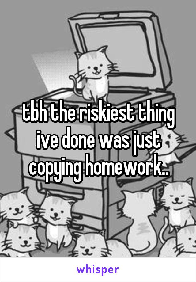 tbh the riskiest thing ive done was just copying homework..