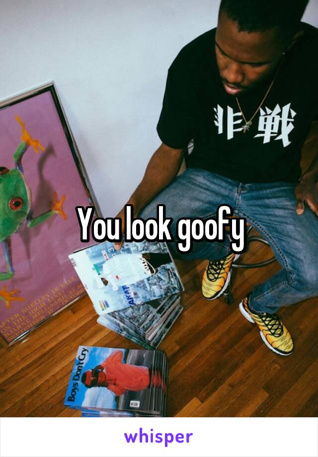 You look goofy