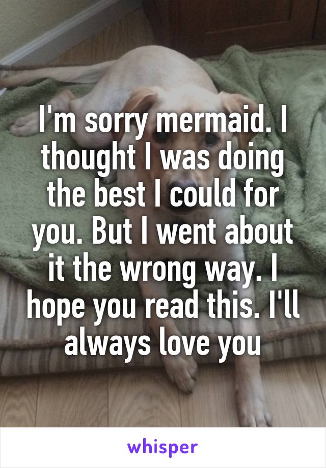 I'm sorry mermaid. I thought I was doing the best I could for you. But I went about it the wrong way. I hope you read this. I'll always love you