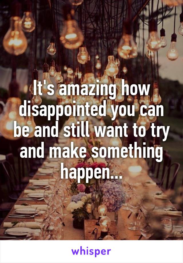 It's amazing how disappointed you can be and still want to try and make something happen...