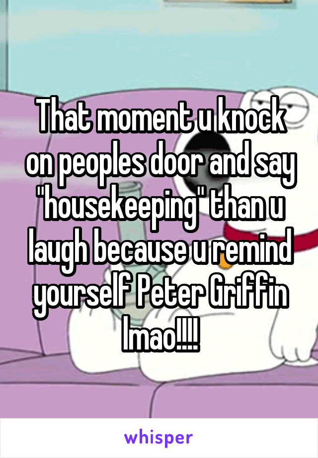 That moment u knock on peoples door and say "housekeeping" than u laugh because u remind yourself Peter Griffin lmao!!!!