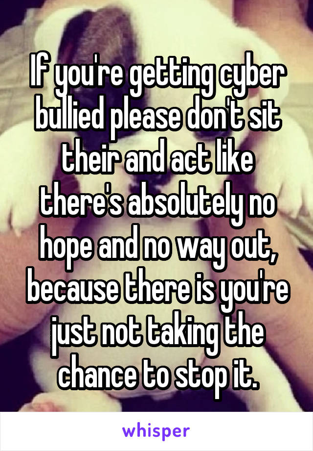 If you're getting cyber bullied please don't sit their and act like there's absolutely no hope and no way out, because there is you're just not taking the chance to stop it.