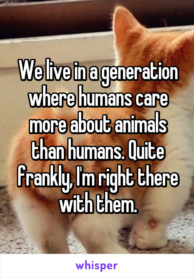 We live in a generation where humans care more about animals than humans. Quite frankly, I'm right there with them.