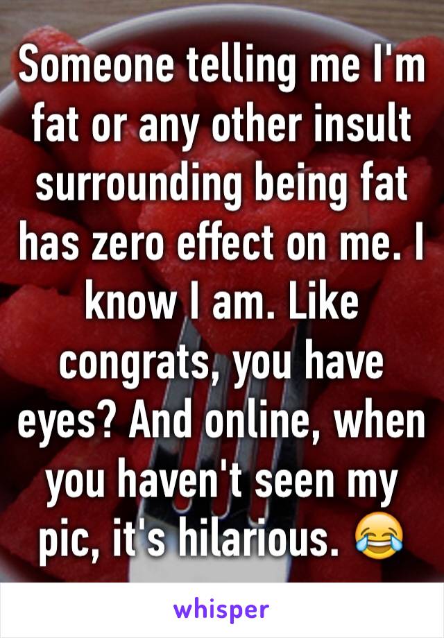 Someone telling me I'm fat or any other insult surrounding being fat has zero effect on me. I know I am. Like congrats, you have eyes? And online, when you haven't seen my pic, it's hilarious. 😂