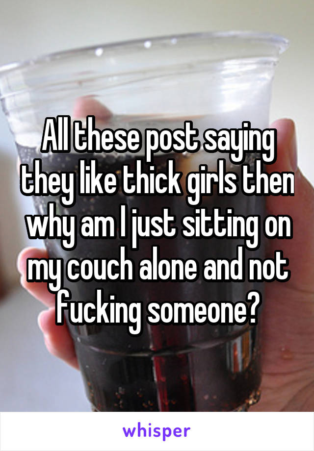 All these post saying they like thick girls then why am I just sitting on my couch alone and not fucking someone?