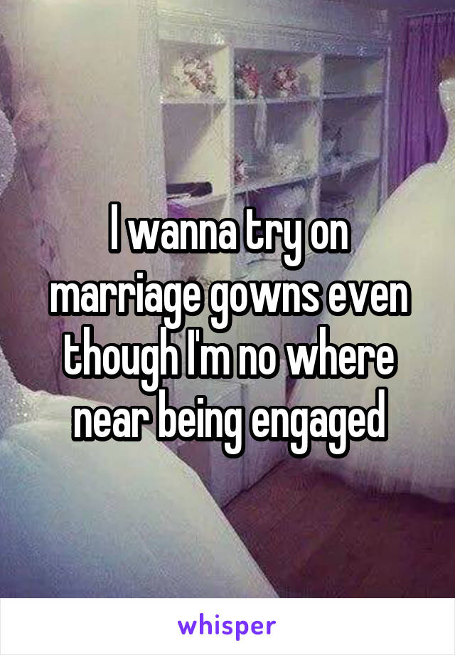 I wanna try on marriage gowns even though I'm no where near being engaged