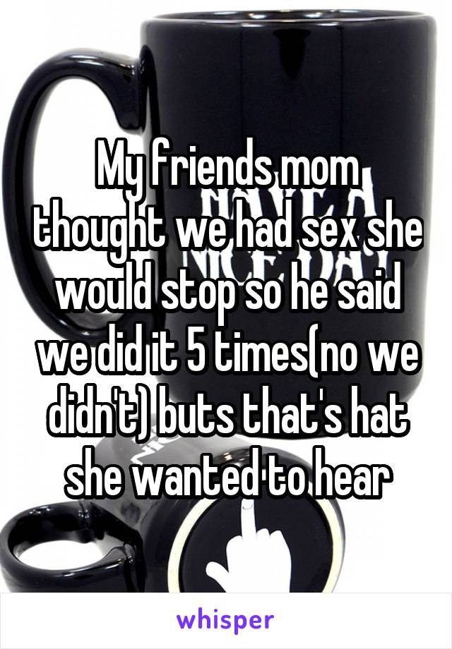 My friends mom thought we had sex she would stop so he said we did it 5 times(no we didn't) buts that's hat she wanted to hear