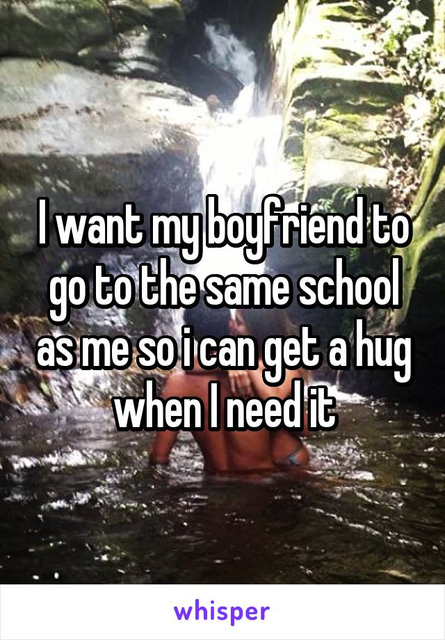 I want my boyfriend to go to the same school as me so i can get a hug when I need it