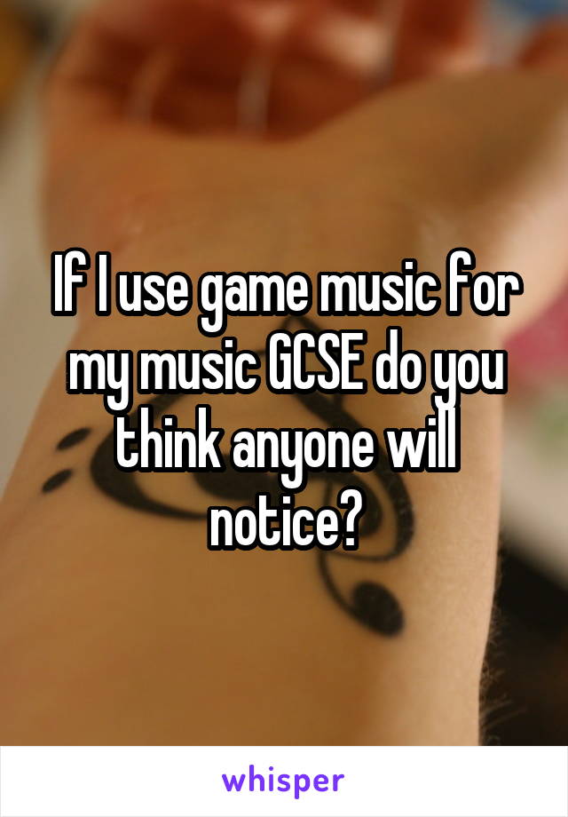 If I use game music for my music GCSE do you think anyone will notice?