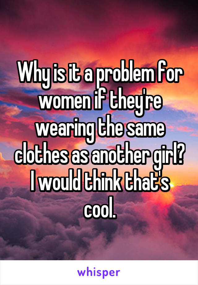 Why is it a problem for women if they're wearing the same clothes as another girl? I would think that's cool.