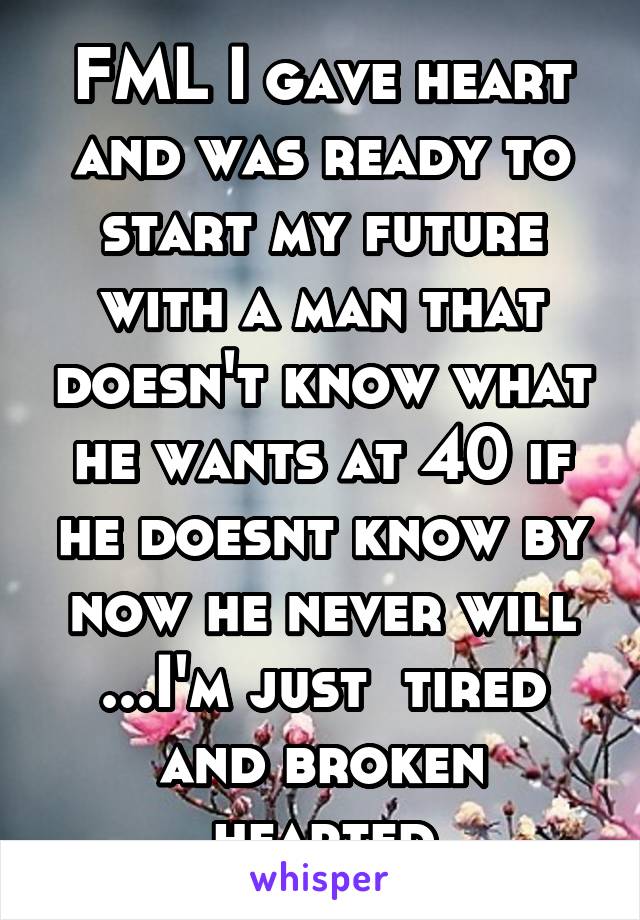 FML I gave heart and was ready to start my future with a man that doesn't know what he wants at 40 if he doesnt know by now he never will ...I'm just  tired and broken hearted