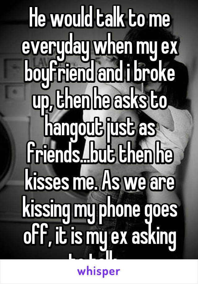 He would talk to me everyday when my ex boyfriend and i broke up, then he asks to hangout just as friends...but then he kisses me. As we are kissing my phone goes off, it is my ex asking to talk....