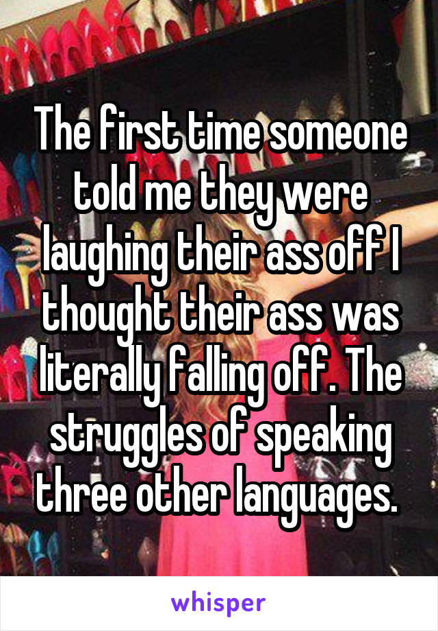 The first time someone told me they were laughing their ass off I thought their ass was literally falling off. The struggles of speaking three other languages. 