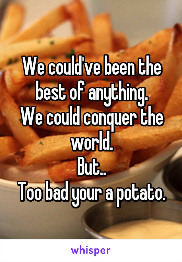 We could've been the best of anything.
We could conquer the world.
But..
Too bad your a potato.