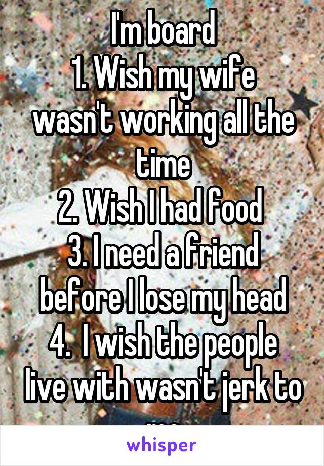 I'm board
1. Wish my wife wasn't working all the time
2. Wish I had food 
3. I need a friend before I lose my head
4.  I wish the people Iive with wasn't jerk to me