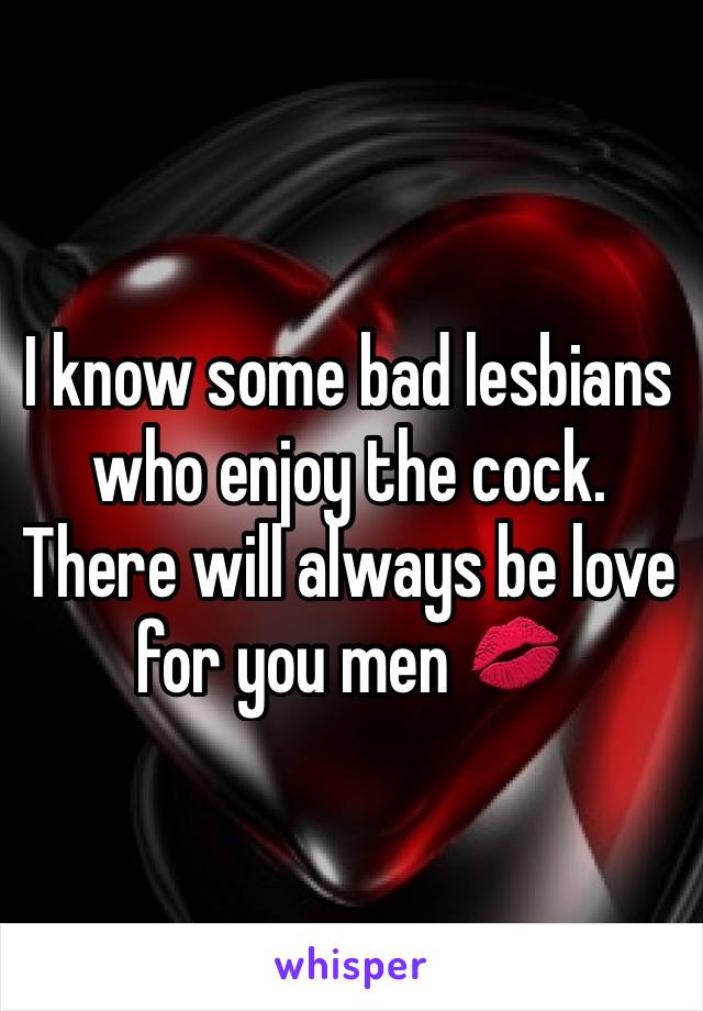 I know some bad lesbians who enjoy the cock. There will always be love for you men 💋