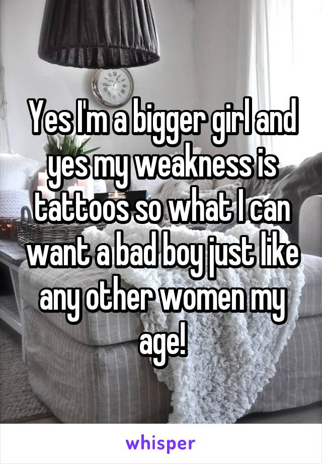 Yes I'm a bigger girl and yes my weakness is tattoos so what I can want a bad boy just like any other women my age!