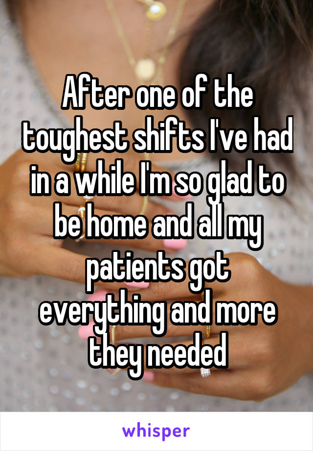 After one of the toughest shifts I've had in a while I'm so glad to be home and all my patients got everything and more they needed