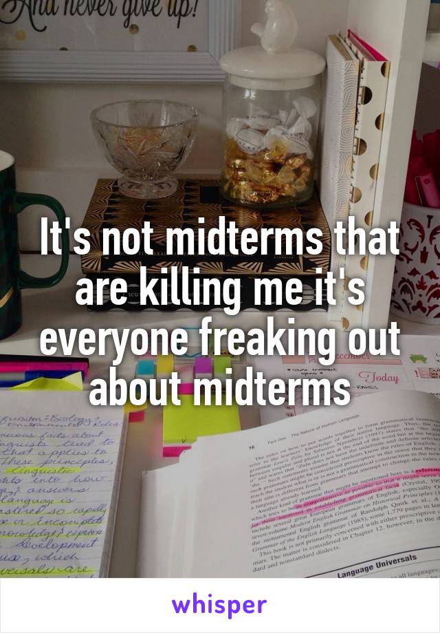 It's not midterms that are killing me it's everyone freaking out about midterms